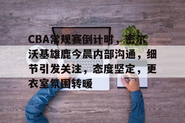 爱游戏网站 -CBA常规赛倒计时，密尔沃基雄鹿今晨内部沟通，细节引发关注，态度坚定，更衣室氛围转暖的简单介绍